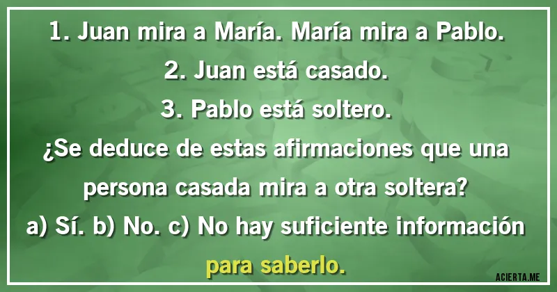 Acertijos - 1. Juan mira a María. María mira a Pablo.
2. Juan está casado.
3. Pablo está soltero.

¿Se deduce de estas afirmaciones que una persona casada mira a otra soltera?

a) Sí. b) No. c) No hay suficiente información para saberlo.