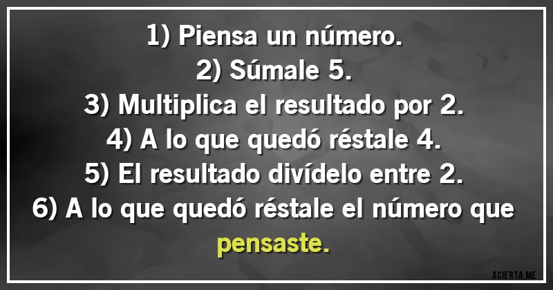 Acertijos - 1) Piensa un número.
2) Súmale 5.
3) Multiplica el resultado por 2.
4) A lo que quedó réstale 4.
5) El resultado divídelo entre 2.
6) A lo que quedó réstale el número que pensaste.