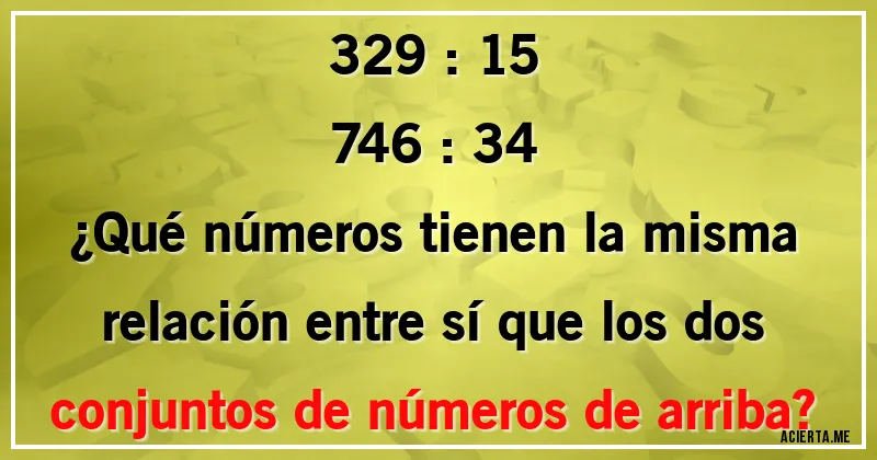 Acertijos - 329 : 15
746 : 34
¿Qué números tienen la misma relación entre sí que los dos conjuntos de números de arriba?
