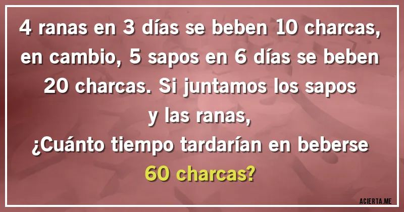 Acertijos - 4 ranas en 3 días se beben 10 charcas, en cambio, 5 sapos en 6 días se beben 20 charcas. Si juntamos los sapos y las ranas, 
¿Cuánto tiempo tardarían en beberse 60 charcas?