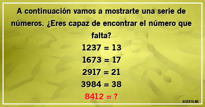 Acertijos - A continuación vamos a mostrarte una serie de números. ¿Eres capaz de encontrar el número que falta?

1237 = 13

1673 = 17

2917 = 21

3984 = 38

8412 = ?