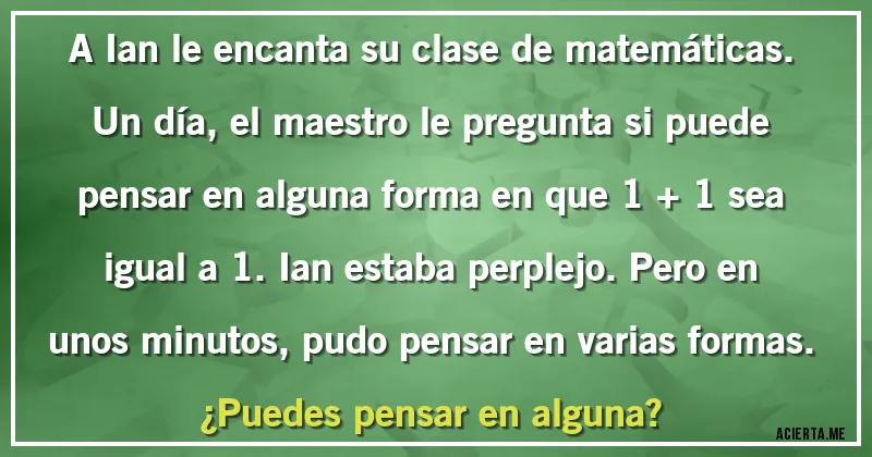 Acertijos - A Ian le encanta su clase de matemáticas. Un día, el maestro le pregunta si puede pensar en alguna forma en que 1 + 1 sea igual a 1. Ian estaba perplejo. Pero en unos minutos, pudo pensar en varias formas.
¿Puedes pensar en alguna?