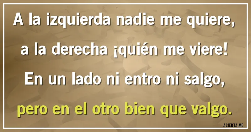 Acertijos - A la izquierda nadie me quiere, 
a la derecha ¡quién me viere! 
En un lado ni entro ni salgo,
pero en el otro bien que valgo.