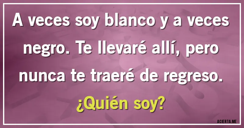 Acertijos - A veces soy blanco y a veces negro. Te llevaré allí, pero nunca te traeré de regreso. 
¿Quién soy?