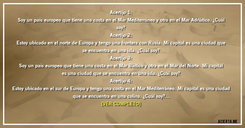 Acertijos - Acertijo 1:
Soy un país europeo que tiene una costa en el Mar Mediterráneo y otra en el Mar Adriático. ¿Cuál soy?



Acertijo 2:
Estoy ubicado en el norte de Europa y tengo una frontera con Rusia. Mi capital es una ciudad que se encuentra en una isla. ¿Cuál soy?


Acertijo 3:
Soy un país europeo que tiene una costa en el Mar Báltico y otra en el Mar del Norte. Mi capital es una ciudad que se encuentra en una isla. ¿Cuál soy?


Acertijo 4:
Estoy ubicado en el sur de Europa y tengo una costa en el Mar Mediterráneo. Mi capital es una ciudad que se encuentra en una colina. ¿Cuál soy?


Acertijo 5:
Soy un país europeo que tiene una costa en el Mar del Norte y otra en el Mar Báltico. Mi capital es una ciudad que se encuentra en un río. ¿Cuál soy?