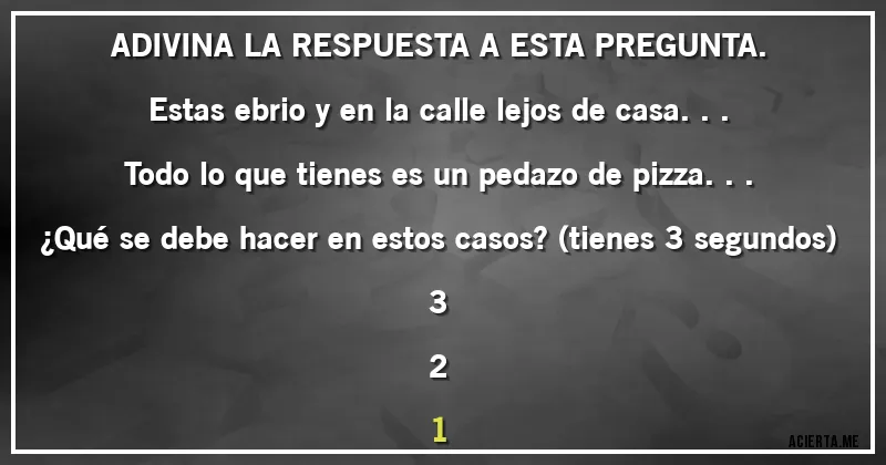 Acertijos - ADIVINA LA RESPUESTA A ESTA PREGUNTA.
Estas ebrio y en la calle lejos de casa...
Todo lo que tienes es un pedazo de pizza...
¿Qué se debe hacer en estos casos? (tienes 3 segundos)
3
2
1
