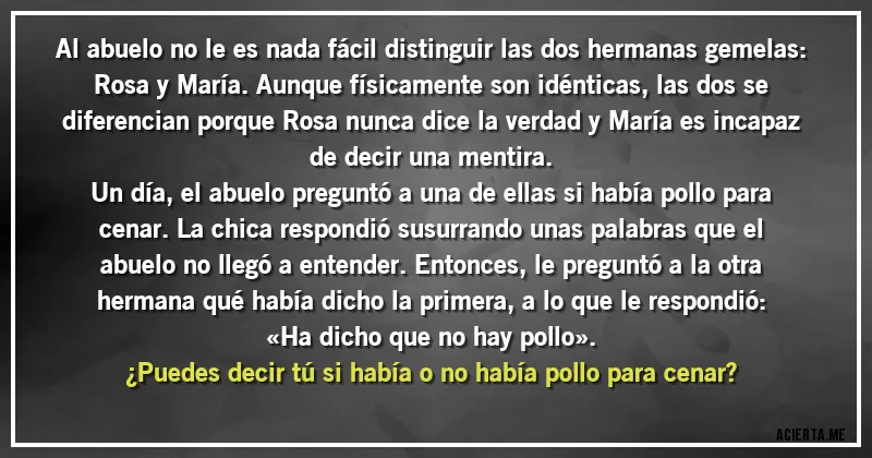 Acertijos - Al abuelo no le es nada fácil distinguir las dos hermanas gemelas: Rosa y María. Aunque físicamente son idénticas, las dos se diferencian porque Rosa nunca dice la verdad y María es incapaz de decir una mentira.
Un día, el abuelo preguntó a una de ellas si había pollo para cenar. La chica respondió susurrando unas palabras que el abuelo no llegó a entender. Entonces, le preguntó a la otra hermana qué había dicho la primera, a lo que le respondió: «Ha dicho que no hay pollo».
¿Puedes decir tú si había o no había pollo para cenar?