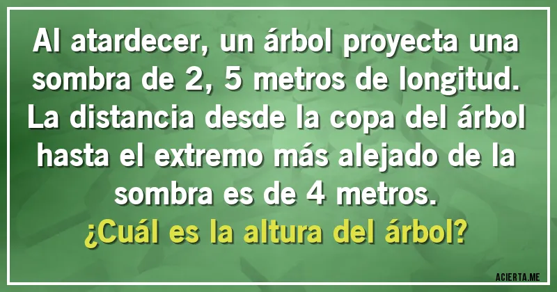 Acertijos - Al atardecer, un árbol proyecta una sombra de 2,5 metros de longitud. La distancia desde la copa del árbol hasta el extremo más alejado de la sombra es de 4 metros. 
¿Cuál es la altura del árbol?