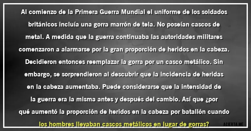 Acertijos - Al comienzo de la Primera Guerra Mundial el uniforme de los soldados británicos incluía una gorra marrón de tela. No poseían cascos de metal. A medida que la guerra continuaba las autoridades militares comenzaron a alarmarse por la gran proporción de heridos en la cabeza. Decidieron entonces reemplazar la gorra por un casco metálico. Sin embargo, se sorprendieron al descubrir que la incidencia de heridas en la cabeza aumentaba. Puede considerarse que la intensidad de la guerra era la misma antes y después del cambio. Así que ¿por qué aumentó la proporción de heridos en la cabeza por batallón cuando los hombres llevaban cascos metálicos en lugar de gorras?