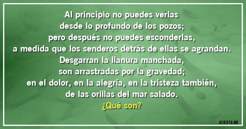 Acertijos - Al principio no puedes verlas
desde lo profundo de los pozos;
pero después no puedes esconderlas,
a medida que los senderos detrás de ellas se agrandan.
Desgarran la llanura manchada,
son arrastradas por la gravedad;
en el dolor, en la alegría, en la tristeza también,
de las orillas del mar salado.
¿Qué son?