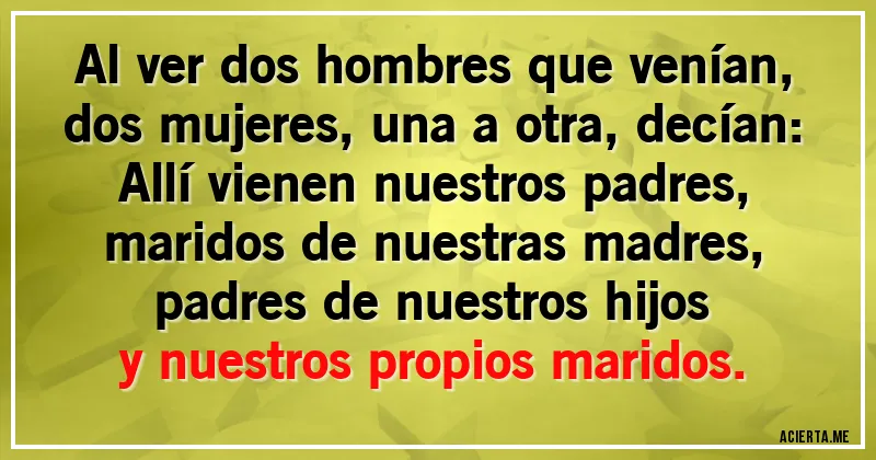 Acertijos - Al ver dos hombres que venían,		
dos mujeres, una a otra, decían:		
Allí vienen nuestros padres,		
maridos de nuestras madres,		
padres de nuestros hijos		
y nuestros propios maridos.
