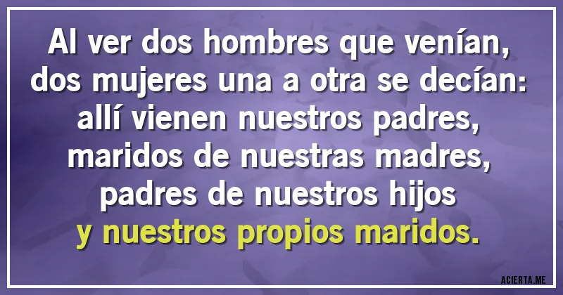Acertijos - Al ver dos hombres que venían,
dos mujeres una a otra se decían:
allí vienen nuestros padres,
maridos de nuestras madres,
padres de nuestros hijos
y nuestros propios maridos.