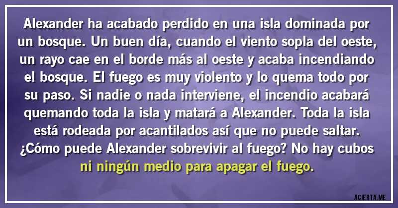 Acertijos - Alexander ha acabado perdido en una isla dominada por un bosque. Un buen día, cuando el viento sopla del oeste, un rayo cae en el borde más al oeste y acaba incendiando el bosque. El fuego es muy violento y lo quema todo por su paso. Si nadie o nada interviene, el incendio acabará quemando toda la isla y matará a Alexander. Toda la isla está rodeada por acantilados así que no puede saltar. ¿Cómo puede Alexander sobrevivir al fuego? No hay cubos ni ningún medio para apagar el fuego.