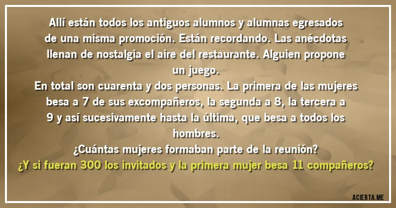 Acertijos - Allí están todos los antiguos alumnos y alumnas egresados de una misma promoción. Están recordando. Las anécdotas llenan de nostalgia el aire del restaurante. Alguien propone un juego.
En total son cuarenta y dos personas. La primera de las mujeres besa a 7 de sus excompañeros, la segunda a 8, la tercera a 9 y así sucesivamente hasta la última, que besa a todos los hombres.
¿Cuántas mujeres formaban parte de la reunión?
¿Y si fueran 300 los invitados y la primera mujer besa 11 compañeros?