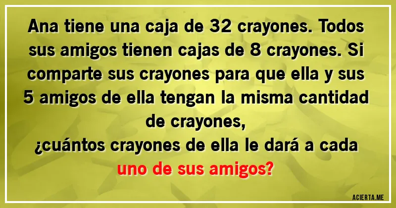 Acertijos - Ana tiene una caja de 32 crayones. Todos sus amigos tienen cajas de 8 crayones. Si comparte sus crayones para que ella y sus 5 amigos de ella tengan la misma cantidad de crayones, 
¿cuántos crayones de ella le dará a cada uno de sus amigos?