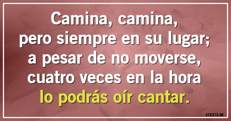 Acertijos - Camina, camina,
pero siempre en su lugar;
a pesar de no moverse,
cuatro veces en la hora
lo podrás oír cantar.