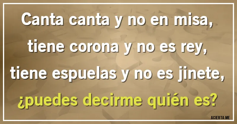 Acertijos - Canta canta y no en misa,
tiene corona y no es rey,
tiene espuelas y no es jinete,
¿puedes decirme quién es?