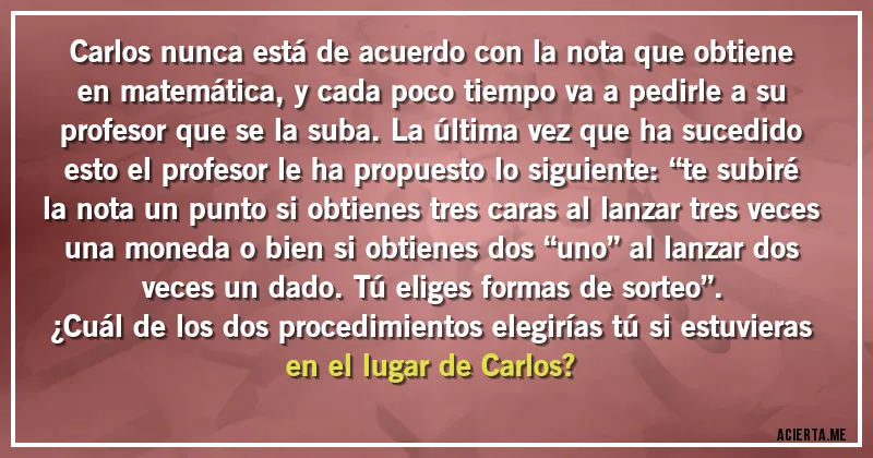 Acertijos - Carlos nunca está de acuerdo con la nota que obtiene en matemática, y  cada poco tiempo va a pedirle a su profesor que se la suba. La última vez que ha sucedido esto el profesor le ha propuesto lo siguiente: “te subiré la nota un punto si obtienes tres caras al lanzar tres veces una moneda o bien si obtienes dos “uno” al lanzar dos veces un dado. Tú eliges formas de sorteo”. 
¿Cuál de los dos procedimientos elegirías tú si estuvieras en el lugar de Carlos?