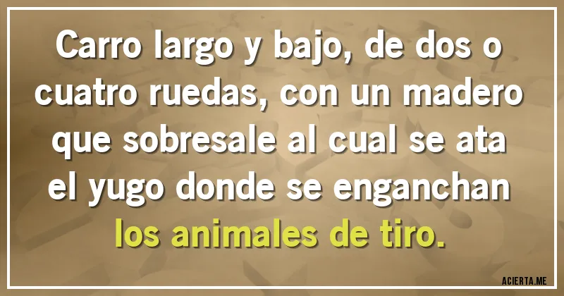 Acertijos - Carro largo y bajo, de dos o cuatro ruedas, con un madero que sobresale al cual se ata el yugo donde se enganchan los animales de tiro.