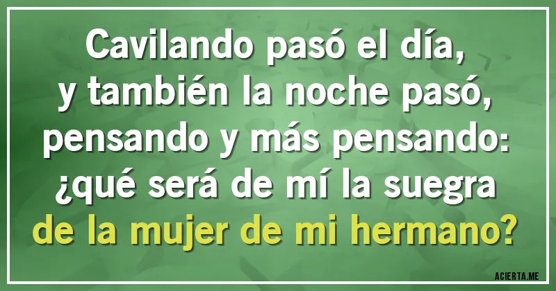 Acertijos - Cavilando pasó el día,
y también la noche pasó,
pensando y más pensando:
¿qué será de mí la suegra
de la mujer de mi hermano?