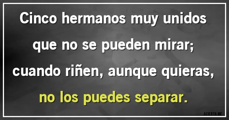 Acertijos - Cinco hermanos muy unidos
que no se pueden mirar;
cuando riñen, aunque quieras,
no los puedes separar.