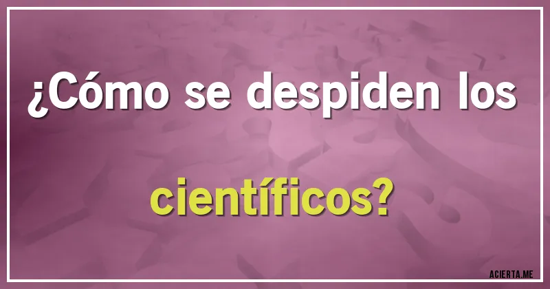 Acertijos - ¿Cómo se despiden los científicos?