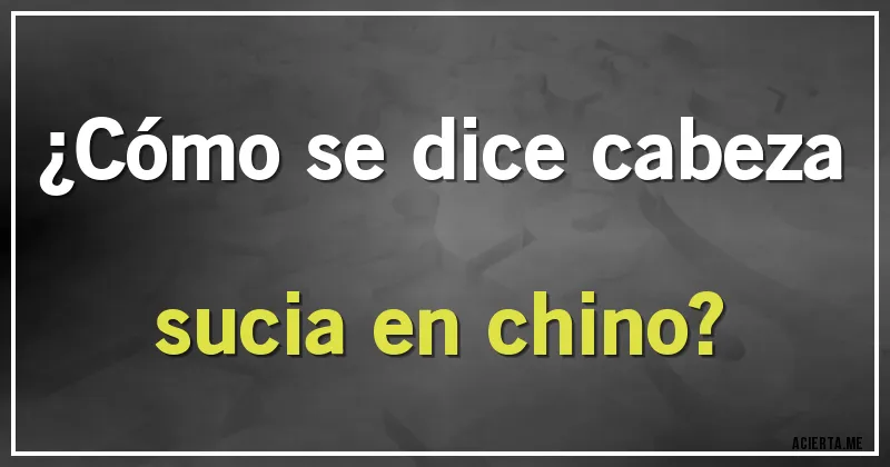 Acertijos - ¿Cómo se dice cabeza sucia en chino?