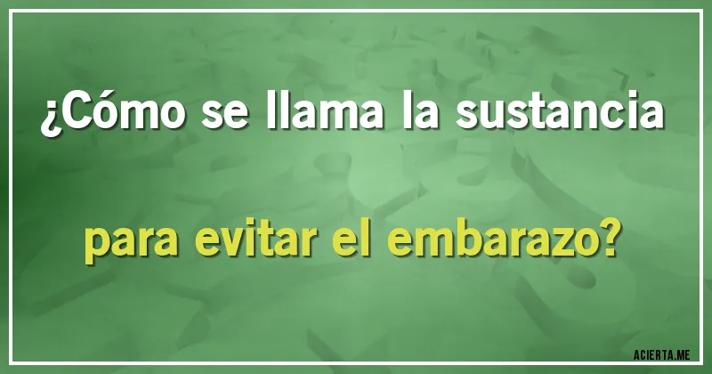 Acertijos - ¿Cómo se llama la sustancia para evitar el embarazo?
