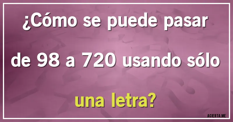 Acertijos - ¿Cómo se puede pasar de 98 a 720 usando sólo una letra?
