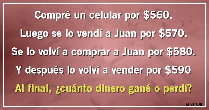 Acertijos - Compré un celular por $560.
Luego se lo vendí a Juan por $570.
Se lo volví a comprar a Juan por $580.
Y después lo volví a vender por $590

Al final, ¿cuánto dinero gané o perdí?