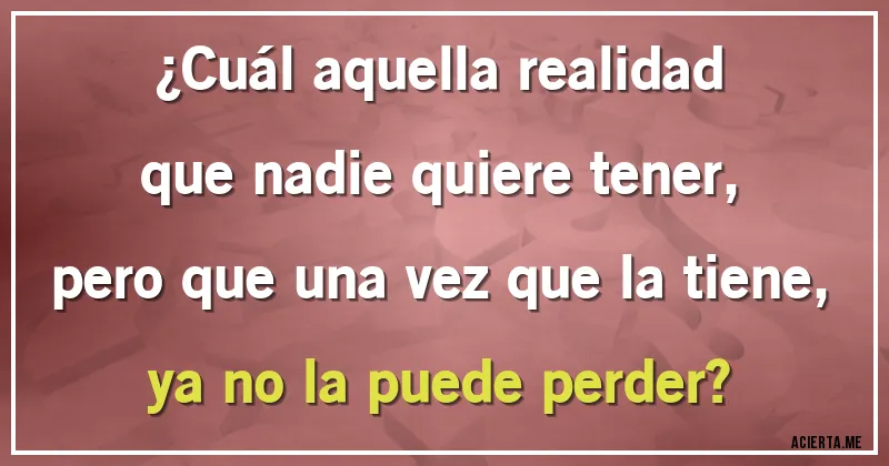 Acertijos - ¿Cuál aquella realidad
que nadie quiere tener,
pero que una vez que la tiene,
ya no la puede perder?