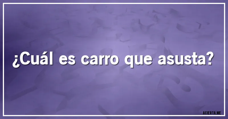 Acertijos - ¿Cuál es carro que asusta?