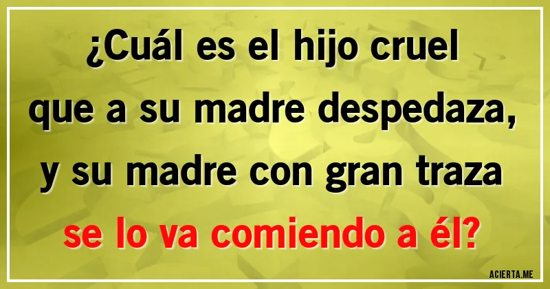 Acertijos - ¿Cuál es el hijo cruel
que a su madre despedaza,
y su madre con gran traza
se lo va comiendo a él?