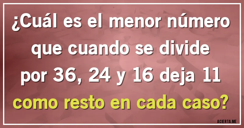 Acertijos - ¿Cuál es el menor número que cuando se divide por 36, 24 y 16 deja 11 como resto en cada caso?