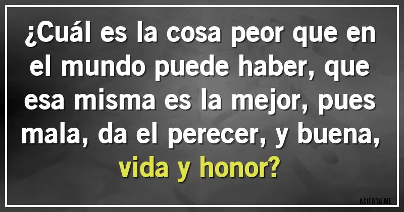 Acertijos - ¿Cuál es la cosa peor que en el mundo puede haber, que esa misma es la mejor, pues mala, da el perecer, y buena, vida y honor?