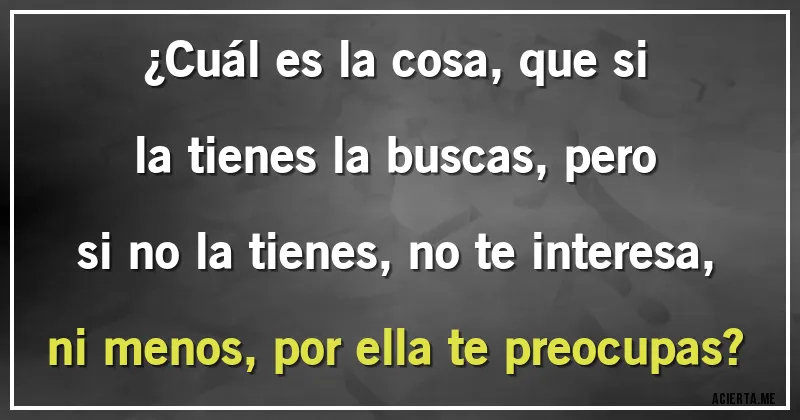 Acertijos - ¿Cuál es la cosa, que si la tienes la buscas, pero si no la tienes, no te interesa, ni menos, por ella te preocupas?