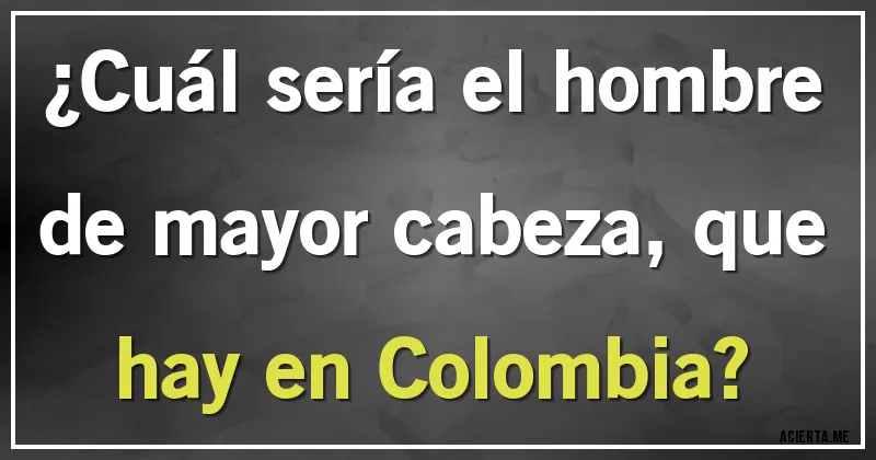 Acertijos - ¿Cuál sería el hombre de mayor cabeza, que hay en Colombia?