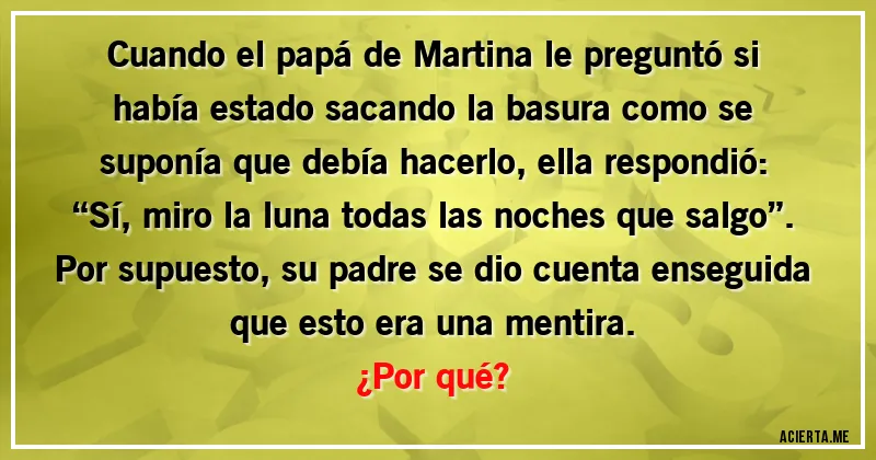 Acertijos - Cuando el papá de Martina le preguntó si había estado sacando la basura como se suponía que debía hacerlo, ella respondió: “Sí, miro la luna todas las noches que salgo”. Por supuesto, su padre se dio cuenta enseguida que esto era una mentira.
¿Por qué?