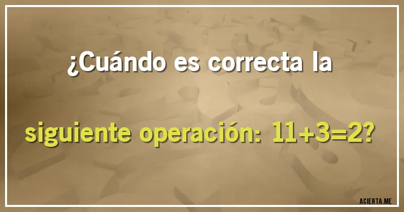 Acertijos - ¿Cuándo es correcta la siguiente operación: 11+3=2?
