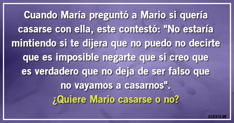 Acertijos - Cuando María preguntó a Mario si quería casarse con ella, este contestó: ''No estaría mintiendo si te dijera que no puedo no decirte que es imposible negarte que si creo que es verdadero que no deja de ser falso que no vayamos a casarnos''. 
¿Quiere Mario casarse o no?
