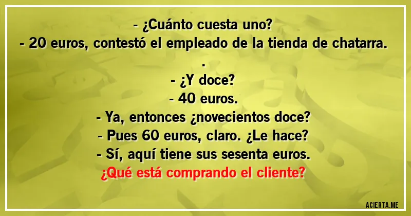 Acertijos - - ¿Cuánto cuesta uno?
- 20 euros, contestó el empleado de la tienda de chatarra..
- ¿Y doce?
- 40 euros.
- Ya, entonces ¿novecientos doce?
- Pues 60 euros, claro. ¿Le hace?
- Sí, aquí tiene sus sesenta euros.

¿Qué está comprando el cliente?