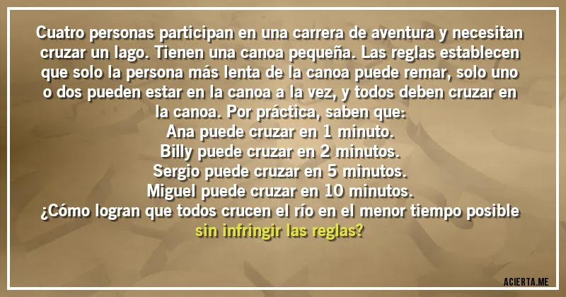 Acertijos - Cuatro personas participan en una carrera de aventura y necesitan cruzar un lago. Tienen una canoa pequeña. Las reglas establecen que solo la persona más lenta de la canoa puede remar, solo uno o dos pueden estar en la canoa a la vez, y todos deben cruzar en la canoa. Por práctica, saben que:

Ana puede cruzar en 1 minuto.

Billy puede cruzar en 2 minutos.

Sergio puede cruzar en 5 minutos.

Miguel puede cruzar en 10 minutos.

¿Cómo logran que todos crucen el río en el menor tiempo posible sin infringir las reglas?