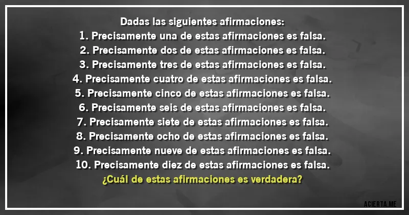 Acertijos - Dadas las siguientes afirmaciones:
1. Precisamente una de estas afirmaciones es falsa.
2. Precisamente dos de estas afirmaciones es falsa. 
3. Precisamente tres de estas afirmaciones es falsa.
4. Precisamente cuatro de estas afirmaciones es falsa.
5. Precisamente cinco de estas afirmaciones es falsa.
6. Precisamente seis de estas afirmaciones es falsa.
7. Precisamente siete de estas afirmaciones es falsa.
8. Precisamente ocho de estas afirmaciones es falsa.
9. Precisamente nueve de estas afirmaciones es falsa.
10. Precisamente diez de estas afirmaciones es falsa.
¿Cuál de estas afirmaciones es verdadera?
