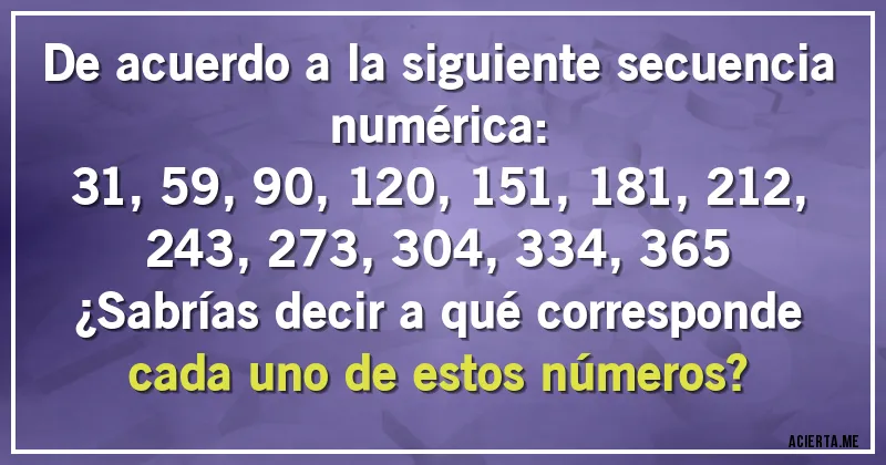 Acertijos - De acuerdo a la siguiente secuencia numérica:

31, 59, 90, 120, 151, 181, 212, 243, 273, 304, 334, 365

¿Sabrías decir a qué corresponde cada uno de estos números?