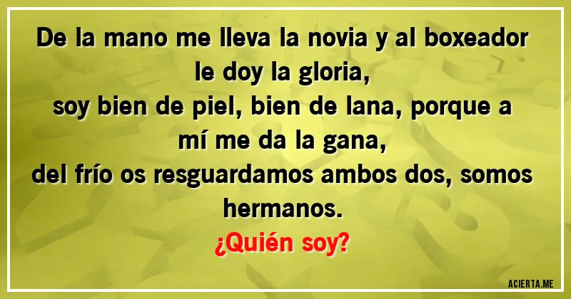 Acertijos - De la mano me lleva la novia y al boxeador le doy la gloria,
soy bien de piel, bien de lana, porque a mí me da la gana,
del frío os resguardamos ambos dos, somos hermanos. 
¿Quién soy?