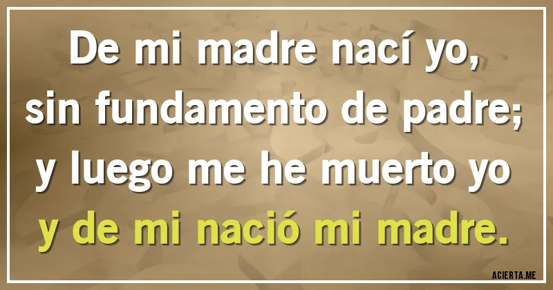 Acertijos - De mi madre nací yo,
sin fundamento de padre;
y luego me he muerto yo
y de mi nació mi madre.