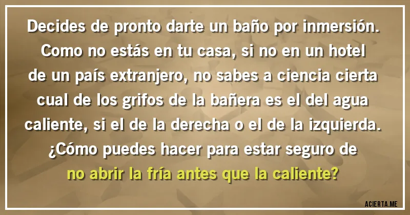 Acertijos - Decides de pronto darte un baño por inmersión. Como no estás en tu casa, si no en un hotel de un país extranjero, no sabes a ciencia cierta cual de los grifos de la bañera es el del agua caliente, si el de la derecha o el de la izquierda. 
¿Cómo puedes hacer para estar seguro de no abrir la fría antes que la caliente?