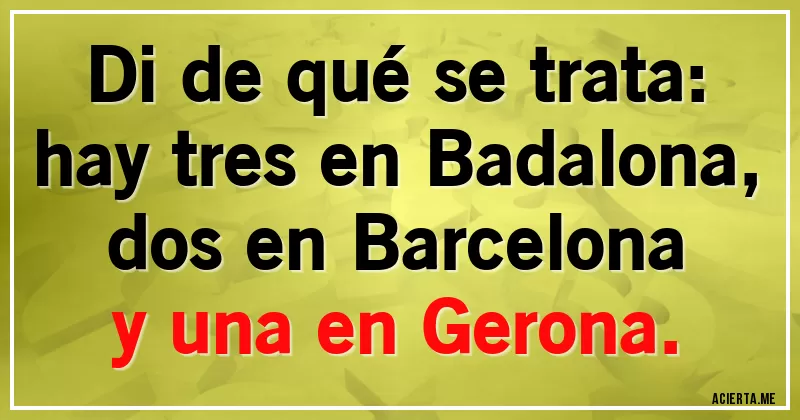 Acertijos - Di de qué se trata:
hay tres en Badalona,
dos en Barcelona
y una en Gerona.