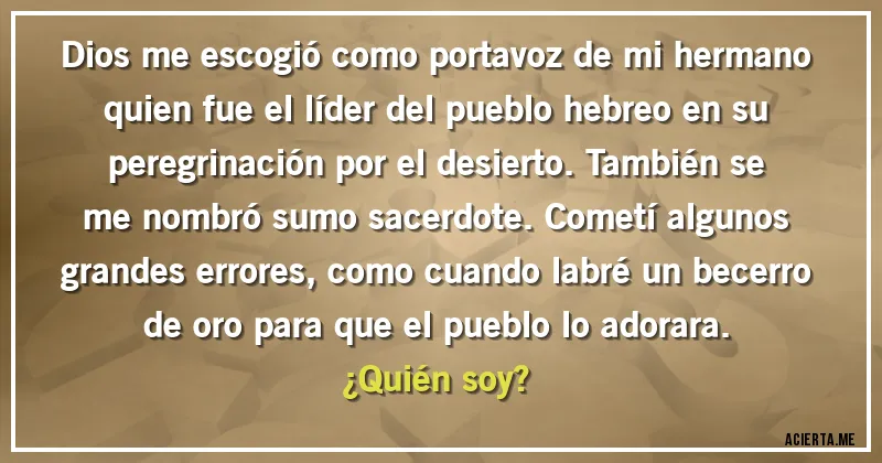 Acertijos - Dios me escogió como portavoz de mi hermano quien fue el líder del pueblo hebreo en su peregrinación por el desierto. También se me nombró sumo sacerdote. Cometí algunos grandes errores, como cuando labré un becerro de oro para que el pueblo lo adorara. 
¿Quién soy?