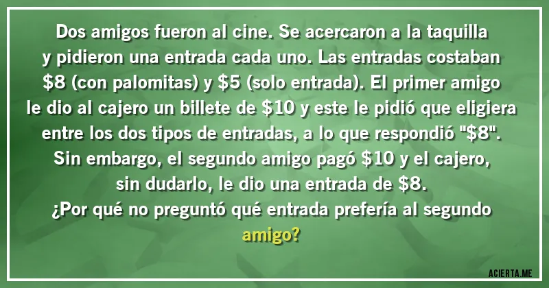 Acertijos - Dos amigos fueron al cine. Se acercaron a la taquilla y pidieron una entrada cada uno. Las entradas costaban $8 (con palomitas) y $5 (solo entrada). El primer amigo le dio al cajero un billete de $10 y este le pidió que eligiera entre los dos tipos de entradas, a lo que respondió 